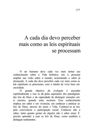 177
A cada dia devo perceber
mais como as leis espirituais
se processam
O ser humano deve cada vez mais tornar seu
conhecimento sobre a Vida holístico, isto é, procurar
ampliar sua visão sobre o mundo, acumulando o saber já
alcançado. A cada dia deve perceber cada vez mais como as
leis espirituais se processam, com o intuito de viver bem em
sociedade.
O grande objetivo da evolução é ascender
espiritualmente e isso se dá pelas aquisições dos paradigmas
das leis de Deus e da capacidade de distinguir emoções em
si mesmo, quando estas ocorrem. Esse conhecimento
implica em saber e em vivenciar, em conhecer e praticar as
leis de Deus, através do amor à Vida. Conhece-se as leis
pela convivência e participação social. Conhecer não é
saber, tanto quanto gostar de alguém não é saber amar. É
preciso aprender a usar as leis de Deus, como também a
distinguir sentimentos.
 