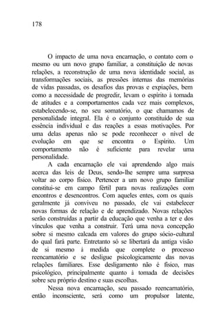 178
O impacto de uma nova encarnação, o contato com o
mesmo ou um novo grupo familiar, a constituição de novas
relações, a reconstrução de uma nova identidade social, as
transformações sociais, as pressões internas das memórias
de vidas passadas, os desafios das provas e expiações, bem
como a necessidade de progredir, levam o espírito à tomada
de atitudes e a comportamentos cada vez mais complexos,
estabelecendo-se, no seu somatório, o que chamamos de
personalidade integral. Ela é o conjunto constituído de sua
essência individual e das reações a essas motivações. Por
uma delas apenas não se pode reconhecer o nível de
evolução em que se encontra o Espírito. Um
comportamento não é suficiente para revelar uma
personalidade.
A cada encarnação ele vai aprendendo algo mais
acerca das leis de Deus, sendo-lhe sempre uma surpresa
voltar ao corpo físico. Pertencer a um novo grupo familiar
constitui-se em campo fértil para novas realizações com
encontros e desencontros. Com aqueles entes, com os quais
geralmente já conviveu no passado, ele vai estabelecer
novas formas de relação e de aprendizado. Novas relações
serão construídas a partir da educação que venha a ter e dos
vínculos que venha a construir. Terá uma nova concepção
sobre si mesmo calcada em valores do grupo sócio-cultural
do qual fará parte. Entretanto só se libertará da antiga visão
de si mesmo à medida que complete o processo
reencarnatório e se desligue psicologicamente das novas
relações familiares. Esse desligamento não é físico, mas
psicológico, principalmente quanto à tomada de decisões
sobre seu próprio destino e suas escolhas.
Nessa nova encarnação, seu passado reencarnatório,
então inconsciente, será como um propulsor latente,
 