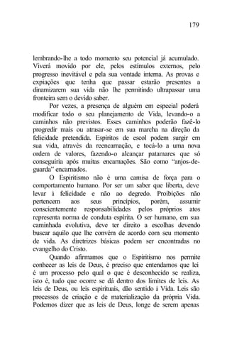 179
lembrando-lhe a todo momento seu potencial já acumulado.
Viverá movido por ele, pelos estímulos externos, pelo
progresso inevitável e pela sua vontade interna. As provas e
expiações que tenha que passar estarão presentes a
dinamizarem sua vida não lhe permitindo ultrapassar uma
fronteira sem o devido saber.
Por vezes, a presença de alguém em especial poderá
modificar todo o seu planejamento de Vida, levando-o a
caminhos não previstos. Esses caminhos poderão fazê-lo
progredir mais ou atrasar-se em sua marcha na direção da
felicidade pretendida. Espíritos de escol podem surgir em
sua vida, através da reencarnação, e tocá-lo a uma nova
ordem de valores, fazendo-o alcançar patamares que só
conseguiria após muitas encarnações. São como “anjos-de-
guarda” encarnados.
O Espiritismo não é uma camisa de força para o
comportamento humano. Por ser um saber que liberta, deve
levar à felicidade e não ao degredo. Proibições não
pertencem aos seus princípios, porém, assumir
conscientemente responsabilidades pelos próprios atos
representa norma de conduta espírita. O ser humano, em sua
caminhada evolutiva, deve ter direito a escolhas devendo
buscar aquilo que lhe convém de acordo com seu momento
de vida. As diretrizes básicas podem ser encontradas no
evangelho do Cristo.
Quando afirmamos que o Espiritismo nos permite
conhecer as leis de Deus, é preciso que entendamos que lei
é um processo pelo qual o que é desconhecido se realiza,
isto é, tudo que ocorre se dá dentro dos limites de leis. As
leis de Deus, ou leis espirituais, dão sentido à Vida. Leis são
processos de criação e de materialização da própria Vida.
Podemos dizer que as leis de Deus, longe de serem apenas
 