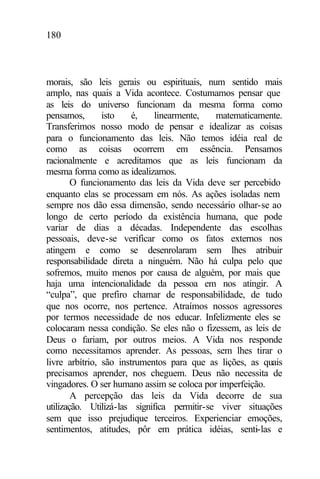 180
morais, são leis gerais ou espirituais, num sentido mais
amplo, nas quais a Vida acontece. Costumamos pensar que
as leis do universo funcionam da mesma forma como
pensamos, isto é, linearmente, matematicamente.
Transferimos nosso modo de pensar e idealizar as coisas
para o funcionamento das leis. Não temos idéia real de
como as coisas ocorrem em essência. Pensamos
racionalmente e acreditamos que as leis funcionam da
mesma forma como as idealizamos.
O funcionamento das leis da Vida deve ser percebido
enquanto elas se processam em nós. As ações isoladas nem
sempre nos dão essa dimensão, sendo necessário olhar-se ao
longo de certo período da existência humana, que pode
variar de dias a décadas. Independente das escolhas
pessoais, deve-se verificar como os fatos externos nos
atingem e como se desenrolaram sem lhes atribuir
responsabilidade direta a ninguém. Não há culpa pelo que
sofremos, muito menos por causa de alguém, por mais que
haja uma intencionalidade da pessoa em nos atingir. A
“culpa”, que prefiro chamar de responsabilidade, de tudo
que nos ocorre, nos pertence. Atraímos nossos agressores
por termos necessidade de nos educar. Infelizmente eles se
colocaram nessa condição. Se eles não o fizessem, as leis de
Deus o fariam, por outros meios. A Vida nos responde
como necessitamos aprender. As pessoas, sem lhes tirar o
livre arbítrio, são instrumentos para que as lições, as quais
precisamos aprender, nos cheguem. Deus não necessita de
vingadores. O ser humano assim se coloca por imperfeição.
A percepção das leis da Vida decorre de sua
utilização. Utilizá-las significa permitir-se viver situações
sem que isso prejudique terceiros. Experienciar emoções,
sentimentos, atitudes, pôr em prática idéias, senti-las e
 