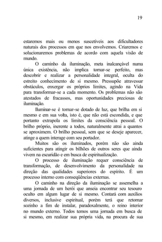 19
estaremos mais ou menos suscetíveis aos dificultadores
naturais dos processos em que nos envolvemos. Criaremos e
solucionaremos problemas de acordo com aquela visão de
mundo.
O caminho da iluminação, meta inalcançável numa
única existência, não implica tornar-se perfeito, mas
descobrir e realizar a personalidade integral, oculta do
estreito conhecimento de si mesmo. Pressupõe atravessar
obstáculos, enxergar os próprios limites, agindo na Vida
para transformar-se a cada momento. Os problemas não são
atestados de fracassos, mas oportunidades preciosas de
iluminação.
Iluminar-se é tornar-se dotado de luz, que brilha em si
mesmo e em sua volta, isto é, que não está escondida, e que
portanto extrapola os limites da consciência pessoal. O
brilho próprio, inerente a todos, naturalmente atrai a quantos
se aproximem. O brilho pessoal, sem que se deseje aparecer,
atinge a quem interage com seu portador.
Muitos são os iluminados, porém não são ainda
suficientes para atingir os bilhões de outros seres que ainda
vivem na escuridão e em busca de espiritualização.
O processo de iluminação requer consciência de
transformação, de desenvolvimento da personalidade na
direção das qualidades superiores do espírito. É um
processo interno com conseqüências externas.
O caminho na direção da iluminação se assemelha a
uma jornada de um herói que anseia encontrar seu tesouro
oculto em algum lugar de si mesmo. Contará com auxílios
diversos, inclusive espiritual, porém terá que retornar
sozinho a fim de instalar, paradoxalmente, o reino interior
no mundo externo. Todos temos uma jornada em busca de
si mesmo, em realizar sua própria vida, na procura de sua
 