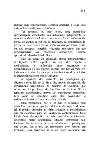 181
analisar suas conseqüências, significa aprender e viver uma
vida melhor a cada nova experiência.
Ter recursos, ou não tê-los, pode possibilitar
aprendizagens semelhantes aos indivíduos, independente de
suas capacidades intelectuais ou morais. As experiências da
perda, do ganho, da cobiça, do desapego, da competição, da
inveja, da falta e do excesso, serão vividas por todos, tendo
ou não recursos materiais. Naqueles momentos em que
experienciarem os processos respectivos, estarão
aprendendo algo das leis de Deus.
Não são essas leis aplicáveis apenas particularmente
às ligações entre espíritos, no que diz respeito à
mediunidade, às influências entre encarnados e
desencarnados ou aos aspectos morais, mas leis da Vida em
toda sua extensão. Elas sempre estão funcionando em todas
as circunstâncias e em todo o Universo.
A aquisição dos elementos ou paradigmas que
alicerçam essas leis se dá dia a dia, através da repetição de
experiências semelhantes, no percurso da evolução, que
ocorre no tempo longo da trajetória do Espírito. Só as
repetidas experiências, através de encarnações sucessivas,
bem como no interstício entre elas, possibilitam a
sedimentação dos parâmetros das leis da Vida.
Uma experiência por si só não é suficiente para
estabelecer que já se aprendeu determinado aspecto de uma
lei. É preciso vivenciar as várias situações e possibilidades
que ela estabelece para seu verdadeiro conhecimento. Uma
lei de Deus não significa um saber pontual e perfeitamente
delimitado numa determinada situação enfrentada pelo
Espírito. Elas, as leis de Deus, se estruturam em paradigmas
que devem, um a um, ser apreendidos pelo Espírito em
evolução. Essa apreensão se dá ao longo do tempo, em
 
