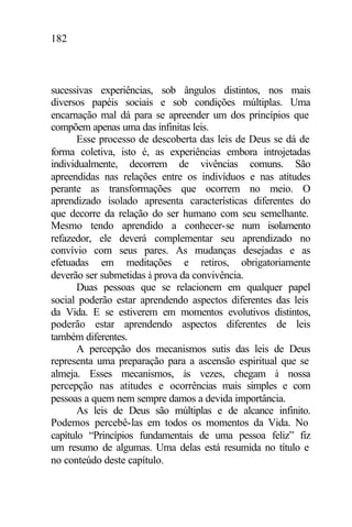 182
sucessivas experiências, sob ângulos distintos, nos mais
diversos papéis sociais e sob condições múltiplas. Uma
encarnação mal dá para se apreender um dos princípios que
compõem apenas uma das infinitas leis.
Esse processo de descoberta das leis de Deus se dá de
forma coletiva, isto é, as experiências embora introjetadas
individualmente, decorrem de vivências comuns. São
apreendidas nas relações entre os indivíduos e nas atitudes
perante as transformações que ocorrem no meio. O
aprendizado isolado apresenta características diferentes do
que decorre da relação do ser humano com seu semelhante.
Mesmo tendo aprendido a conhecer-se num isolamento
refazedor, ele deverá complementar seu aprendizado no
convívio com seus pares. As mudanças desejadas e as
efetuadas em meditações e retiros, obrigatoriamente
deverão ser submetidas à prova da convivência.
Duas pessoas que se relacionem em qualquer papel
social poderão estar aprendendo aspectos diferentes das leis
da Vida. E se estiverem em momentos evolutivos distintos,
poderão estar aprendendo aspectos diferentes de leis
também diferentes.
A percepção dos mecanismos sutis das leis de Deus
representa uma preparação para a ascensão espiritual que se
almeja. Esses mecanismos, às vezes, chegam à nossa
percepção nas atitudes e ocorrências mais simples e com
pessoas a quem nem sempre damos a devida importância.
As leis de Deus são múltiplas e de alcance infinito.
Podemos percebê-las em todos os momentos da Vida. No
capítulo “Princípios fundamentais de uma pessoa feliz” fiz
um resumo de algumas. Uma delas está resumida no título e
no conteúdo deste capítulo.
 