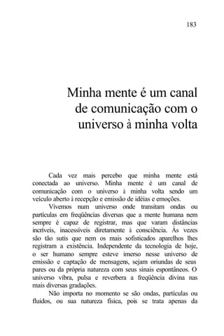 183
Minha mente é um canal
de comunicação com o
universo à minha volta
Cada vez mais percebo que minha mente está
conectada ao universo. Minha mente é um canal de
comunicação com o universo à minha volta sendo um
veículo aberto à recepção e emissão de idéias e emoções.
Vivemos num universo onde transitam ondas ou
partículas em freqüências diversas que a mente humana nem
sempre é capaz de registrar, mas que varam distâncias
incríveis, inacessíveis diretamente à consciência. Às vezes
são tão sutis que nem os mais sofisticados aparelhos lhes
registram a existência. Independente da tecnologia de hoje,
o ser humano sempre esteve imerso nesse universo de
emissão e captação de mensagens, sejam oriundas de seus
pares ou da própria natureza com seus sinais espontâneos. O
universo vibra, pulsa e reverbera a freqüência divina nas
mais diversas gradações.
Não importa no momento se são ondas, partículas ou
fluidos, ou sua natureza física, pois se trata apenas da
 