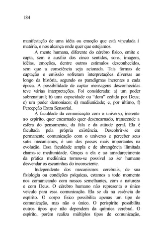 184
manifestação de uma idéia ou emoção que está vinculada à
matéria, e nos alcança onde quer que estejamos.
A mente humana, diferente do cérebro físico, emite e
capta, sem o auxílio dos cinco sentidos, sons, imagens,
idéias, emoções, dentre outros estímulos desconhecidos,
sem que a consciência seja acionada. Tais formas de
captação e emissão sofreram interpretações diversas ao
longo da história, segundo os paradigmas inerentes a cada
época. A possibilidade de captar mensagens desconhecidas
teve várias interpretações. Foi considerada: a) um poder
sobrenatural; b) uma capacidade ou “dom” cedido por Deus;
c) um poder demoníaco; d) mediunidade; e, por último, f)
Percepção Extra Sensorial.
A faculdade da comunicação com o universo, inerente
ao espírito, quer encarnado quer desencarnado, transcende a
esfera do pensamento, da fala e da atitude geral. Ela é
facultada pela própria existência. Descobrir-se em
permanente comunicação com o universo e perceber seus
sutis mecanismos, é um dos passos mais importantes na
evolução. Essa faculdade ampla e de abrangência ilimitada
chama-se mediunidade. Graças a ela e ao amadurecimento
da prática mediúnica tornou-se possível ao ser humano
desvendar os escaninhos do inconsciente.
Independente dos mecanismos cerebrais, de sua
fisiologia ou condições psíquicas, estamos a todo momento
nos comunicando com nossos semelhantes, com a natureza
e com Deus. O cérebro humano não representa o único
veículo para essa comunicação. Ela se dá na essência do
espírito. O corpo físico possibilita apenas um tipo de
comunicação, mas não o único. O perispírito possibilita
outros tipos que não dependem da química cerebral. O
espírito, porém realiza múltiplos tipos de comunicação,
 