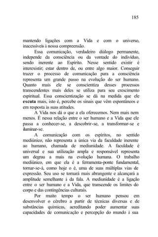 185
mantendo ligações com a Vida e com o universo,
inacessíveis à nossa compreensão.
Essa comunicação, verdadeiro diálogo permanente,
independe da consciência ou da vontade do indivíduo,
sendo inerente ao Espírito. Nesse sentido existir é
interexistir; estar dentro de, ou entre algo maior. Conseguir
trazer o processo de comunicação para a consciência
representa um grande passo na evolução do ser humano.
Quanto mais ele se conscientiza desses processos
transcendentes mais deles se utiliza para seu crescimento
espiritual. Essa conscientização se dá na medida que ele
escuta mais, isto é, percebe os sinais que vêm espontâneos e
em resposta às suas atitudes.
A Vida nos dá o que a ela oferecemos. Nem mais nem
menos. É nessa relação entre o ser humano e a Vida que ele
passa a conhecer-se, a descobrir-se, a transformar-se e
iluminar-se.
A comunicação com os espíritos, no sentido
mediúnico, não representa a única via da faculdade inerente
ao humano, chamada de mediunidade. A faculdade é
universal e sua utilização ampla e responsável representa
um degrau a mais na evolução humana. O trabalho
mediúnico, em que ela é a ferramenta-ponte fundamental,
tornar-se-á, como hoje o é, uma de suas múltiplas vias de
expressão. Seu uso se tornará mais abrangente e alcançará a
amplitude semelhante à da fala. A mediunidade é a ligação
entre o ser humano e a Vida, que transcende os limites do
corpo e das contingências culturais.
Por muito tempo o ser humano pensou em
desenvolver o cérebro a partir de técnicas diversas e de
substâncias químicas, acreditando poder aumentar suas
capacidades de comunicação e percepção do mundo à sua
 