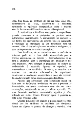 186
volta. Sua busca, ao contrário de lhe dar uma visão mais
compreensiva da Vida, distorceu-lhe a faculdade,
permitindo os equívocos interpretativos sobre si mesmo,
além de lhe dar uma idéia errônea sobre a vida espiritual.
A mediunidade é faculdade do espírito; o corpo físico,
quando encarnado, e o perispírito, se prestam como
instrumentos intermediários. A comunicação no universo se
faz dentro das prerrogativas do espírito, pois ela representa
a veiculação de mensagens de um transmissor para um
receptor. Não há comunicação sem emoção e inteligência, e
estas estão presentes na essência do espírito.
Essa faculdade, de se comunicar com a essência do
universo, pode ser, e deve sê-lo, desenvolvida para o
próprio crescimento do espírito. O desenvolvimento se dá
com a utilização, com a experiência em envolver-se nos
seus meandros. Para alcançar-se progressos no campo da
mediunidade, é necessário ligar-se ao espiritual, ao
transcendente e ao mediúnico. O estudo, o exercício e o
interesse em assuntos relacionados às capacidades
paranormais e mediúnicas representam o início do processo
de amadurecimento para a aquisição daquela faculdade.
Pessoas que apresentam uma capacidade maior em
lidar com os fenômenos mediúnicos ou que a possuam já
desenvolvida, certamente conviveram com eles em outras
encarnações, conservando o que já tinham aprendido. Ter
uma faculdade mediúnica desenvolvida significa já tê-la
utilizado em outras épocas. Começar agora é garantia de
obtê-la nas próximas vidas.
Quando pensamos em alguém a pessoa recebe a onda
mental que lhe emitimos na qualidade que desejamos.
Pensar em alguém é garantia de alcançar o objetivo. Nem
 