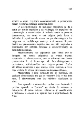 187
sempre o outro registrará conscientemente o pensamento,
porém receberá a vibração correspondente.
O desenvolvimento da faculdade mediúnica se dá a
partir do estudo metódico e da realização de exercícios de
concentração e mentalização. A reflexão sobre os próprios
pensamentos, seu curso e sua origem, pode levar o
indivíduo à capacidade de separar os que são autógenos dos
exógenos, na medida que conheça a si mesmo. Separar,
dentre os pensamentos, aqueles que nos são sugeridos e
assimilados por sintonia, favorece o desenvolvimento da
faculdade mediúnica.
Freqüentemente nos deparamos com idéias que se
insurgem na mente, originárias de outras mentes,
encarnadas ou desencarnadas, que se misturam aos nossos
pensamentos de tal forma que não lhes distinguimos a
procedência, atribuindo-lhes uma origem pessoal. Porém,
são idéias autônomas e que, muitas vezes, superam a nossa
livre vontade de pôr um direcionamento às nossas atitudes.
Mediunidade é uma faculdade útil ao indivíduo, em
qualquer circunstância em que se encontre. Não é boa nem
ruim. É simplesmente uma das múltiplas faculdades da
alma.
Para aprender a desenvolver melhor essa faculdade é
preciso: aprender a “escutar” os sinais do universo e
distinguí-los do ruído externo, habituar-se ao recolhimento,
à meditação, à oração e a ligar-se mais à espiritualidade da
Vida.
 