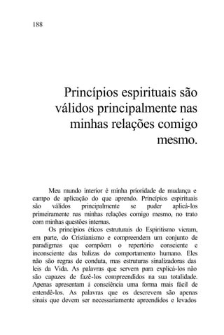 188
Princípios espirituais são
válidos principalmente nas
minhas relações comigo
mesmo.
Meu mundo interior é minha prioridade de mudança e
campo de aplicação do que aprendo. Princípios espirituais
são válidos principalmente se puder aplicá-los
primeiramente nas minhas relações comigo mesmo, no trato
com minhas questões internas.
Os princípios éticos estruturais do Espiritismo vieram,
em parte, do Cristianismo e compreendem um conjunto de
paradigmas que compõem o repertório consciente e
inconsciente das balizas do comportamento humano. Eles
não são regras de conduta, mas estruturas sinalizadoras das
leis da Vida. As palavras que servem para explicá-los não
são capazes de fazê-los compreendidos na sua totalidade.
Apenas apresentam à consciência uma forma mais fácil de
entendê-los. As palavras que os descrevem são apenas
sinais que devem ser necessariamente apreendidos e levados
 