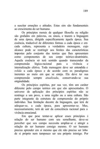 189
a suscitar emoções e atitudes. Estas sim são fundamentais
ao crescimento do ser humano.
Os princípios morais de qualquer filosofia ou religião
são grafados em palavras, ou sinais, e trazem a linguagem
de uma época, dirigida especificamente àquela época. Sua
essência, traduzível de diferentes formas a cada época e em
cada cultura, representa a verdadeira mensagem, cujo
alcance pode se restringir aos limites das características
impostas pelo conjunto das teorias que lhes apresentam
como componentes de seu corpo teórico-doutrinário.
Aquela essência só terá sentido quando transcender da
compreensão lógica-racional para a vivência e
internalização efetiva. Toda mensagem deve ser entendida e
relida a cada época e de acordo com os paradigmas
inerentes ao meio em que se esteja. Ela deve ter sua
compreensão sempre atualizada, conservando-se sua
originalidade.
Os princípios espíritas, por sua vez, têm um caráter
diferente pelo campo teórico em que são apresentados. O
universo de aplicação dos princípios espíritas não se
restringe a um povo, a uma região ou a uma cultura. São
parte integrante da estrutura de compreensão do próprio
indivíduo. Sua limitação decorre da linguagem, que terá de
adequar-se, a cada época, para apresentar-se. Mas,
necessariamente, terá de sair da consciência racional para a
vivência emocional.
Em que pese tentar-se aplicar esses princípios à
relação do ser humano com seu semelhante, deve-se
perceber que seu campo necessita ampliar-se e atingir a
relação do ser humano consigo mesmo. O ser humano
precisa aprender em si mesmo que ele não precisa ser lobo
de si próprio nem tampouco ser seu próprio inimigo. Por
 