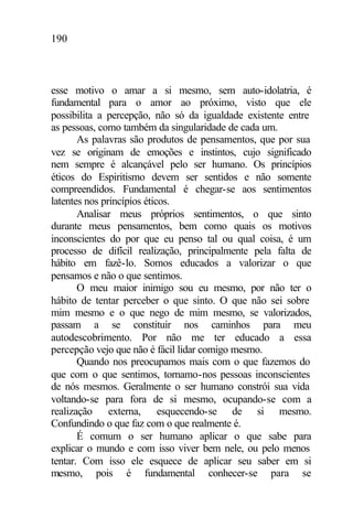 190
esse motivo o amar a si mesmo, sem auto-idolatria, é
fundamental para o amor ao próximo, visto que ele
possibilita a percepção, não só da igualdade existente entre
as pessoas, como também da singularidade de cada um.
As palavras são produtos de pensamentos, que por sua
vez se originam de emoções e instintos, cujo significado
nem sempre é alcançável pelo ser humano. Os princípios
éticos do Espiritismo devem ser sentidos e não somente
compreendidos. Fundamental é chegar-se aos sentimentos
latentes nos princípios éticos.
Analisar meus próprios sentimentos, o que sinto
durante meus pensamentos, bem como quais os motivos
inconscientes do por que eu penso tal ou qual coisa, é um
processo de difícil realização, principalmente pela falta de
hábito em fazê-lo. Somos educados a valorizar o que
pensamos e não o que sentimos.
O meu maior inimigo sou eu mesmo, por não ter o
hábito de tentar perceber o que sinto. O que não sei sobre
mim mesmo e o que nego de mim mesmo, se valorizados,
passam a se constituir nos caminhos para meu
autodescobrimento. Por não me ter educado a essa
percepção vejo que não é fácil lidar comigo mesmo.
Quando nos preocupamos mais com o que fazemos do
que com o que sentimos, tornamo-nos pessoas inconscientes
de nós mesmos. Geralmente o ser humano constrói sua vida
voltando-se para fora de si mesmo, ocupando-se com a
realização externa, esquecendo-se de si mesmo.
Confundindo o que faz com o que realmente é.
É comum o ser humano aplicar o que sabe para
explicar o mundo e com isso viver bem nele, ou pelo menos
tentar. Com isso ele esquece de aplicar seu saber em si
mesmo, pois é fundamental conhecer-se para se
 