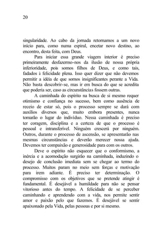 20
singularidade. Ao cabo da jornada retornamos a um novo
início para, como numa espiral, encetar novo destino, ao
encontro, desta feita, com Deus.
Para iniciar essa grande viagem interior é preciso
primeiramente desfazermo-nos da ilusão de nossa própria
inferioridade, pois somos filhos de Deus, e como tais,
fadados à felicidade plena. Isso quer dizer que não devemos
permitir a idéia de que somos insignificantes perante a Vida.
Não basta descobrir-se, mas ir em busca do que se acredita
que poderia ser, caso as circunstâncias fossem outras.
A caminhada do espírito na busca de si mesmo requer
otimismo e confiança no sucesso, bem como ausência de
receio de estar só, pois o processo sempre se dará com
auxílios diversos que, muito embora presentes, nunca
tomarão o lugar do indivíduo. Nessa caminhada é preciso
ter coragem, disciplina e a certeza de que o processo é
pessoal e intransferível. Ninguém crescerá por ninguém.
Outros, durante o processo de ascensão, se apresentarão nas
mesmas circunstâncias e deverão merecer nossa ajuda.
Devemos ter compaixão e generosidade para com os outros.
Deve o espírito não esquecer que o conformismo, a
inércia e a acomodação surgirão na caminhada, induzindo o
desejo de conclusão imediata sem se chegar ao termo do
processo. Muitos param no meio sem forças e motivação
para irem adiante. É preciso ter determinação. O
compromisso com os objetivos que se pretende atingir é
fundamental. É desejável a humildade para não se pensar
vitorioso antes do tempo. A felicidade de se perceber
caminhando e aprendendo com a vida, nos permite sentir
amor e paixão pelo que fazemos. É desejável se sentir
apaixonado pela Vida, pelas pessoas e por si mesmo.
 