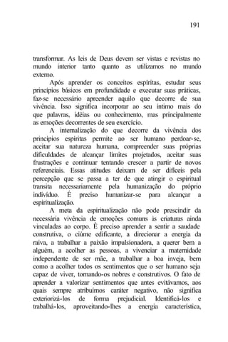 191
transformar. As leis de Deus devem ser vistas e revistas no
mundo interior tanto quanto as utilizamos no mundo
externo.
Após aprender os conceitos espíritas, estudar seus
princípios básicos em profundidade e executar suas práticas,
faz-se necessário apreender aquilo que decorre de sua
vivência. Isso significa incorporar ao seu íntimo mais do
que palavras, idéias ou conhecimento, mas principalmente
as emoções decorrentes de seu exercício.
A internalização do que decorre da vivência dos
princípios espíritas permite ao ser humano perdoar-se,
aceitar sua natureza humana, compreender suas próprias
dificuldades de alcançar limites projetados, aceitar suas
frustrações e continuar tentando crescer a partir de novos
referenciais. Essas atitudes deixam de ser difíceis pela
percepção que se passa a ter de que atingir o espiritual
transita necessariamente pela humanização do próprio
indivíduo. É preciso humanizar-se para alcançar a
espiritualização.
A meta da espiritualização não pode prescindir da
necessária vivência de emoções comuns às criaturas ainda
vinculadas ao corpo. É preciso aprender a sentir a saudade
construtiva, o ciúme edificante, a direcionar a energia da
raiva, a trabalhar a paixão impulsionadora, a querer bem a
alguém, a acolher as pessoas, a vivenciar a maternidade
independente de ser mãe, a trabalhar a boa inveja, bem
como a acolher todos os sentimentos que o ser humano seja
capaz de viver, tornando-os nobres e construtivos. O fato de
aprender a valorizar sentimentos que antes evitávamos, aos
quais sempre atribuímos caráter negativo, não significa
exteriorizá-los de forma prejudicial. Identificá-los e
trabalhá-los, aproveitando-lhes a energia característica,
 