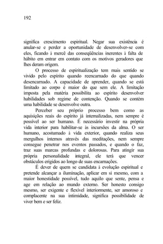 192
significa crescimento espiritual. Negar sua existência é
anular-se e perder a oportunidade de desenvolver-se com
eles, ficando à mercê das conseqüências inerentes à falta de
hábito em entrar em contato com os motivos geradores que
lhes deram origem.
O processo de espiritualização tem mais sentido se
vivido pelo espírito quando reencarnado do que quando
desencarnado. A capacidade de aprender, quando se está
limitado ao corpo é maior do que sem ele. A limitação
imposta pela matéria possibilita ao espírito desenvolver
habilidades sob regime de contenção. Quando se contém
uma habilidade se desenvolve outra.
Perceber seu próprio processo bem como as
aquisições reais do espírito já internalizadas, nem sempre é
possível ao ser humano. É necessário investir na própria
vida interior para habilitar-se às incursões da alma. O ser
humano, acostumado à vida exterior, quando realiza seus
mergulhos internos através das meditações, nem sempre
consegue penetrar nos eventos passados, e quando o faz,
traz suas marcas profundas e dolorosas. Para atingir sua
própria personalidade integral, ele terá que vencer
obstáculos erigidos ao longo de suas encarnações.
É dever de quem se candidata à evolução espiritual e
pretende alcançar a iluminação, aplicar em si mesmo, com a
maior honestidade possível, tudo aquilo que sente, pensa e
age em relação ao mundo externo. Ser honesto consigo
mesmo, ser exigente e flexível interiormente, ser amoroso e
complacente na sua intimidade, significa possibilidade de
viver bem e ser feliz.
 