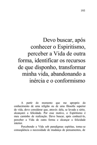 193
Devo buscar, após
conhecer o Espiritismo,
perceber a Vida de outra
forma, identificar os recursos
de que disponho, transformar
minha vida, abandonando a
inércia e o conformismo
A partir do momento que me aproprio do
conhecimento de uma religião ou de uma filosofia superior
de vida, devo considerar que, através dela, se levada a sério,
alcançarei a felicidade. Por esse motivo, o Espiritismo é
meu caminho de realização. Devo buscar, após conhecê-lo,
perceber a Vida de outra forma e alcançar a felicidade
interior.
Percebendo a Vida sob paradigmas espíritas, torna-se
conseqüência a necessidade de mudança de pensamentos, de
 