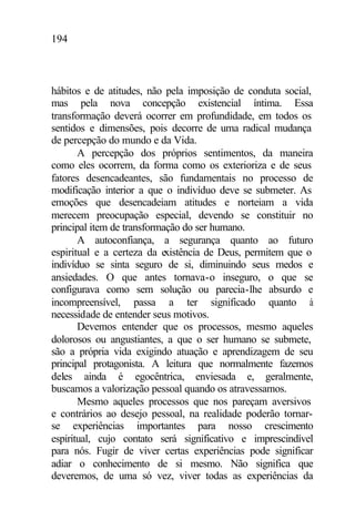 194
hábitos e de atitudes, não pela imposição de conduta social,
mas pela nova concepção existencial íntima. Essa
transformação deverá ocorrer em profundidade, em todos os
sentidos e dimensões, pois decorre de uma radical mudança
de percepção do mundo e da Vida.
A percepção dos próprios sentimentos, da maneira
como eles ocorrem, da forma como os exterioriza e de seus
fatores desencadeantes, são fundamentais no processo de
modificação interior a que o indivíduo deve se submeter. As
emoções que desencadeiam atitudes e norteiam a vida
merecem preocupação especial, devendo se constituir no
principal item de transformação do ser humano.
A autoconfiança, a segurança quanto ao futuro
espiritual e a certeza da existência de Deus, permitem que o
indivíduo se sinta seguro de si, diminuindo seus medos e
ansiedades. O que antes tornava-o inseguro, o que se
configurava como sem solução ou parecia-lhe absurdo e
incompreensível, passa a ter significado quanto à
necessidade de entender seus motivos.
Devemos entender que os processos, mesmo aqueles
dolorosos ou angustiantes, a que o ser humano se submete,
são a própria vida exigindo atuação e aprendizagem de seu
principal protagonista. A leitura que normalmente fazemos
deles ainda é egocêntrica, enviesada e, geralmente,
buscamos a valorização pessoal quando os atravessamos.
Mesmo aqueles processos que nos pareçam aversivos
e contrários ao desejo pessoal, na realidade poderão tornar-
se experiências importantes para nosso crescimento
espiritual, cujo contato será significativo e imprescindível
para nós. Fugir de viver certas experiências pode significar
adiar o conhecimento de si mesmo. Não significa que
deveremos, de uma só vez, viver todas as experiências da
 