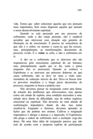 195
vida. Temos que saber selecionar aquelas que nos pareçam
mais importantes, bem como dispensar aquelas que atrasam
o nosso desenvolvimento espiritual.
Quando se está passando por um processo de
sofrimento, onde a dor esteja presente, não é saudável
acreditar que atravessar essa situação seja garantia de
libertação ou de crescimento. É preciso ter consciência de
que não é o sofrer, ou mesmo o curar-se, que faz crescer,
mas, principalmente, as transformações decorrentes do
processo vivido. É o como se sofre, e não o sofrimento em
si.
A dor ou o sofrimento que se atravessa não são
responsáveis pelo crescimento espiritual do ser humano,
mas, principalmente, aquilo que se faz, sente e pensa
enquanto eles se processam. Quando se conhece o
Espiritismo e se atravessa um processo doloroso ou que
cause sofrimento, não se deve ter mais a visão auto-
imoladora de redenção através da dor. Deve-se buscar tirar
os proveitos imediatos e a longo prazo decorrentes do
processo, enquanto se busca a própria cura.
Não devemos pensar na resignação como uma forma
de solução dos problemas que atravessamos, mas apenas
como um estado de espírito, uma condição necessária a uma
atitude ativa diante da dificuldade, seja de ordem orgânica,
emocional ou espiritual. Não devemos ter uma atitude de
conformação improdutiva diante da dor, mas tentar
erradicá-la. Enquanto o fazemos, devemos aprender as
lições que ela poderia nos ensinar. Cultivar a resignação
improdutiva é abrigar a doença e a depressão. O Espiritismo
não prega a ordem do sofrimento nem a aceitação cega das
dores. Há uma falsa idéia de resignação passiva que não
está de acordo com a proposta espírita de participação
 