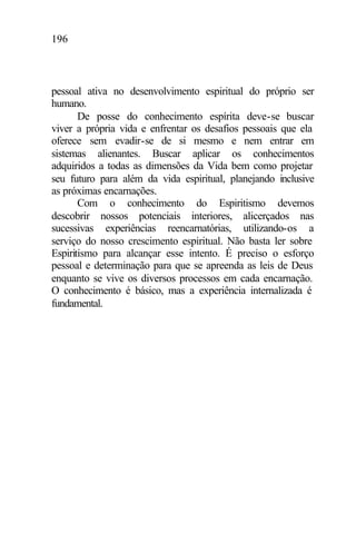 196
pessoal ativa no desenvolvimento espiritual do próprio ser
humano.
De posse do conhecimento espírita deve-se buscar
viver a própria vida e enfrentar os desafios pessoais que ela
oferece sem evadir-se de si mesmo e nem entrar em
sistemas alienantes. Buscar aplicar os conhecimentos
adquiridos a todas as dimensões da Vida bem como projetar
seu futuro para além da vida espiritual, planejando inclusive
as próximas encarnações.
Com o conhecimento do Espiritismo devemos
descobrir nossos potenciais interiores, alicerçados nas
sucessivas experiências reencarnatórias, utilizando-os a
serviço do nosso crescimento espiritual. Não basta ler sobre
Espiritismo para alcançar esse intento. É preciso o esforço
pessoal e determinação para que se apreenda as leis de Deus
enquanto se vive os diversos processos em cada encarnação.
O conhecimento é básico, mas a experiência internalizada é
fundamental.
 