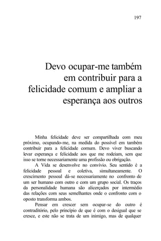 197
Devo ocupar-me também
em contribuir para a
felicidade comum e ampliar a
esperança aos outros
Minha felicidade deve ser compartilhada com meu
próximo, ocupando-me, na medida do possível em também
contribuir para a felicidade comum. Devo viver buscando
levar esperança e felicidade aos que me rodeiam, sem que
isso se torne necessariamente uma profissão ou obrigação.
A Vida se desenvolve no convívio. Seu sentido é a
felicidade pessoal e coletiva, simultaneamente. O
crescimento pessoal dá-se necessariamente no confronto de
um ser humano com outro e com um grupo social. Os traços
da personalidade humana são alicerçados por intermédio
das relações com seus semelhantes onde o confronto com o
oposto transforma ambos.
Pensar em crescer sem ocupar-se do outro é
contraditório, pelo princípio de que é com o desigual que se
cresce, e este não se trata de um inimigo, mas de qualquer
 