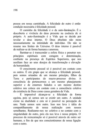 198
pessoa em nossa caminhada. A felicidade do outro é então
condição necessária à felicidade pessoal.
O caminho da felicidade é o da auto-iluminação. É a
descoberta e vivência do deus presente na essência de si
próprio. A auto-iluminação é a Vida que se decide por
revelar o deus interno. O Deus absoluto não mora
necessariamente na intimidade do indivíduo. Ele não se
resume nos limites do Universo. O deus interno é passível
de realizar-se de forma humana e amorosa.
Iluminar-se é transcender a esfera física e penetrar nos
princípios espirituais com coragem e determinação,
confiante na presença de Espíritos Superiores, que nos
auxiliam face ao seus desejos de transformação e elevação
da humanidade.
O crescimento pessoal só é possível em contato com
os outros. É em grupo que se alcança a felicidade pessoal,
pois somos oriundos de um mesmo princípio, filhos da
Terra e participantes do macro-processo divino. A
consciência de pertencermos a um mesmo planejamento
superior e de estarmos fadados a um mesmo destino
coletivo nos coloca em contato com a consciência coletiva
da existência de Deus como causa geradora da Vida.
É impossível alcançar-se a felicidade de forma
egoísta, pois só somos um se existir um outro. A unidade
existe na dualidade e esta só é possível na percepção do
uno. Nada somos sem outro. Isso nos leva à idéia do
compartilhamento de nossa realização com nossos
semelhantes. Realizamo-nos no coletivo e no contato com a
singularidade do outro, pois ela nos leva à nossa própria. O
processo da reencarnação só é possível através de outro ser
humano, a fim de que nos conscientizemos de nossa ligação
com o outro.
 