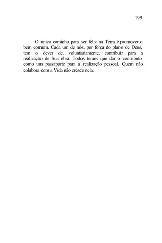 199
O único caminho para ser feliz na Terra é promover o
bem comum. Cada um de nós, por força do plano de Deus,
tem o dever de, voluntariamente, contribuir para a
realização de Sua obra. Todos temos que dar o contributo
como um passaporte para a realização pessoal. Quem não
colabora com a Vida não cresce nela.
 