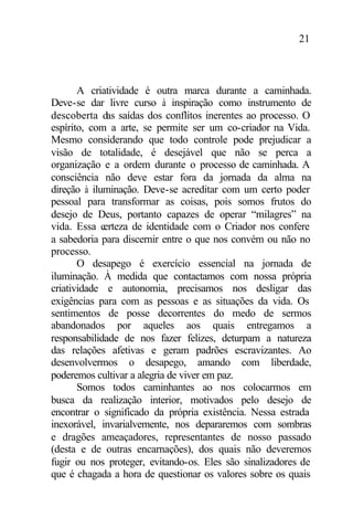 21
A criatividade é outra marca durante a caminhada.
Deve-se dar livre curso à inspiração como instrumento de
descoberta das saídas dos conflitos inerentes ao processo. O
espírito, com a arte, se permite ser um co-criador na Vida.
Mesmo considerando que todo controle pode prejudicar a
visão de totalidade, é desejável que não se perca a
organização e a ordem durante o processo de caminhada. A
consciência não deve estar fora da jornada da alma na
direção à iluminação. Deve-se acreditar com um certo poder
pessoal para transformar as coisas, pois somos frutos do
desejo de Deus, portanto capazes de operar “milagres” na
vida. Essa certeza de identidade com o Criador nos confere
a sabedoria para discernir entre o que nos convém ou não no
processo.
O desapego é exercício essencial na jornada de
iluminação. À medida que contactamos com nossa própria
criatividade e autonomia, precisamos nos desligar das
exigências para com as pessoas e as situações da vida. Os
sentimentos de posse decorrentes do medo de sermos
abandonados por aqueles aos quais entregamos a
responsabilidade de nos fazer felizes, deturpam a natureza
das relações afetivas e geram padrões escravizantes. Ao
desenvolvermos o desapego, amando com liberdade,
poderemos cultivar a alegria de viver em paz.
Somos todos caminhantes ao nos colocarmos em
busca da realização interior, motivados pelo desejo de
encontrar o significado da própria existência. Nessa estrada
inexorável, invarialvemente, nos depararemos com sombras
e dragões ameaçadores, representantes de nosso passado
(desta e de outras encarnações), dos quais não deveremos
fugir ou nos proteger, evitando-os. Eles são sinalizadores de
que é chagada a hora de questionar os valores sobre os quais
 