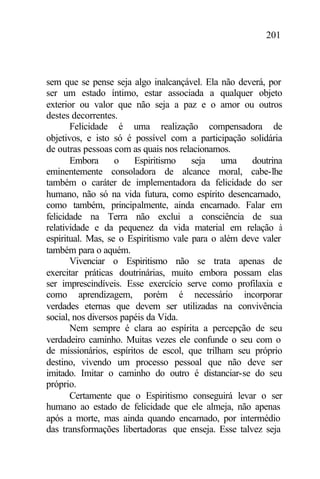 201
sem que se pense seja algo inalcançável. Ela não deverá, por
ser um estado íntimo, estar associada a qualquer objeto
exterior ou valor que não seja a paz e o amor ou outros
destes decorrentes.
Felicidade é uma realização compensadora de
objetivos, e isto só é possível com a participação solidária
de outras pessoas com as quais nos relacionamos.
Embora o Espiritismo seja uma doutrina
eminentemente consoladora de alcance moral, cabe-lhe
também o caráter de implementadora da felicidade do ser
humano, não só na vida futura, como espírito desencarnado,
como também, principalmente, ainda encarnado. Falar em
felicidade na Terra não exclui a consciência de sua
relatividade e da pequenez da vida material em relação à
espiritual. Mas, se o Espiritismo vale para o além deve valer
também para o aquém.
Vivenciar o Espiritismo não se trata apenas de
exercitar práticas doutrinárias, muito embora possam elas
ser imprescindíveis. Esse exercício serve como profilaxia e
como aprendizagem, porém é necessário incorporar
verdades eternas que devem ser utilizadas na convivência
social, nos diversos papéis da Vida.
Nem sempre é clara ao espírita a percepção de seu
verdadeiro caminho. Muitas vezes ele confunde o seu com o
de missionários, espíritos de escol, que trilham seu próprio
destino, vivendo um processo pessoal que não deve ser
imitado. Imitar o caminho do outro é distanciar-se do seu
próprio.
Certamente que o Espiritismo conseguirá levar o ser
humano ao estado de felicidade que ele almeja, não apenas
após a morte, mas ainda quando encarnado, por intermédio
das transformações libertadoras que enseja. Esse talvez seja
 
