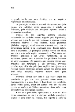 202
o grande trunfo para uma doutrina que se propõe à
regeneração da humanidade.
A percepção de que é possível alcançar-se, em pelo
menos um indivíduo ainda encarnado, o estado de
felicidade, pela vivência dos princípios espíritas, levará a
humanidade a acatá-los.
Muitos de nós, espíritas, embora tenhamos
consciência das verdades eternas pregadas pelo Espiritismo,
vivemos em busca de que nele venhamos a resolver nossos
problemas relativos à vida material. Esses problemas
(dinheiro, emprego, relacionamento amoroso, etc.) são de
competência pessoal e se constituem num desafio natural
para o encarnado. Os princípios espíritas devem ser vistos
sob um prisma mais amplo, considerando a Vida como um
processo grandioso a ser vivido eternamente. Se os
aplicarmos apenas para a solução dos problemas inerentes
ao viver encarnado, não parecerá que estamos lidando com
princípios que pertencem às leis universais. Devemos
perceber que, além dos princípios espíritas nos ajudarem a
resolver nossos problemas comuns, devem nos apontar para
além deles, indicando objetivos maiores pelos quais
vivemos.
Podemos afirmar que tudo o que existe segue leis
espirituais e que nos cabe perceber como ocorre o
funcionamento e a ação delas. O Espiritismo nos possibilita,
dentre outras coisas, entrar em contato com tais leis, pois
penetra na essência da Vida e nos coloca diante dela como
construtores de nosso próprio destino.
Com seus postulados aprendemos a estar na Vida
como construtores da paz e a criar sem vaidade, com alegria
interior e com amor no coração. Ser espírita é sentir-se
 