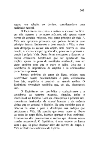 203
seguro em relação ao destino, considerando-o uma
realização pessoal.
O Espiritismo nos ensina a cultivar a semente do Bem
em nós mesmos e no nosso próximo, não apenas como
norma de conduta religiosa, mas como princípio de vida. A
Vida nos apresenta processos que podem fortalecer esse
princípio interno. Ensina-nos a doar energia à Vida; a doar
com desapego as coisas: um objeto, uma palavra ou uma
oração; a sermos sempre agradecidos, primeiro às pessoas e
depois à própria Vida. Dessa forma crescemos e fazemos os
outros crescerem. Mostra-nos que ser agradecido não
implica apenas no gesto de manifestar retribuição, mas ser
grato também sem que o outro o saiba. Leva-nos à
descoberta da importância da empatia e da amorosidade
para com as pessoas.
Somos embriões do amor de Deus, criados para
desenvolver nossas potencialidades e para, conhecendo
Suas leis, ampliá-las e construir um mundo melhor. O
Espiritismo vivenciado possibilita que, um dia, alcancemos
isso.
O Espiritismo nos possibilita o conhecimento e a
descoberta da natureza essencial, singular, única e
indecifrável do Espírito. Com ele começamos a penetrar nos
mecanismos intrincados da psiquê humana e da essência
divina que se constitui o Espírito. Ele abre caminho para as
ciências da alma e para a decifração dos códigos que
estruturam a Vida. Ele permite que nossa mente se liberte
da casca do corpo físico, fazendo aparecer o fruto espiritual,
livrando-nos dos preconceitos e medos que atrasam nossa
marcha ascencional. O Espiritismo é uma espécie de luneta
com a qual se pode observar além das nuvens do corpo, a
Vida verdadeira e exuberante do Espírito.
 