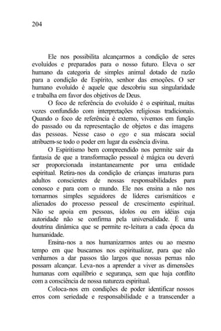204
Ele nos possibilita alcançarmos a condição de seres
evoluídos e preparados para o nosso futuro. Eleva o ser
humano da categoria de simples animal dotado de razão
para a condição de Espírito, senhor das emoções. O ser
humano evoluído é aquele que descobriu sua singularidade
e trabalha em favor dos objetivos de Deus.
O foco de referência do evoluído é o espiritual, muitas
vezes confundido com interpretações religiosas tradicionais.
Quando o foco de referência é externo, vivemos em função
do passado ou da representação de objetos e das imagens
das pessoas. Nesse caso o ego e sua máscara social
atribuem-se todo o poder em lugar da essência divina.
O Espiritismo bem compreendido nos permite sair da
fantasia de que a transformação pessoal é mágica ou deverá
ser proporcionada instantaneamente por uma entidade
espiritual. Retira-nos da condição de crianças imaturas para
adultos conscientes de nossas responsabilidades para
conosco e para com o mundo. Ele nos ensina a não nos
tornarmos simples seguidores de líderes carismáticos e
alienados do processo pessoal de crescimento espiritual.
Não se apoia em pessoas, ídolos ou em idéias cuja
autoridade não se confirma pela universalidade. É uma
doutrina dinâmica que se permite re-leitura a cada época da
humanidade.
Ensina-nos a nos humanizarmos antes ou ao mesmo
tempo em que buscamos nos espiritualizar, para que não
venhamos a dar passos tão largos que nossas pernas não
possam alcançar. Leva-nos a aprender a viver as dimensões
humanas com equilíbrio e segurança, sem que haja conflito
com a consciência de nossa natureza espiritual.
Coloca-nos em condições de poder identificar nossos
erros com seriedade e responsabilidade e a transcender a
 