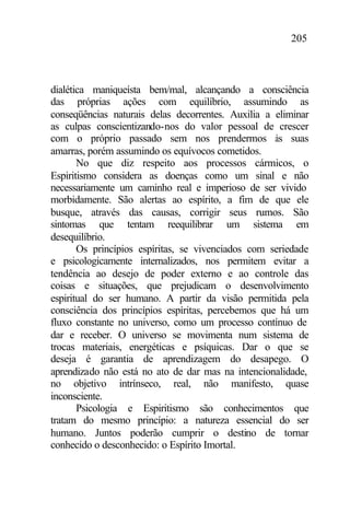 205
dialética maniqueísta bem/mal, alcançando a consciência
das próprias ações com equilíbrio, assumindo as
conseqüências naturais delas decorrentes. Auxilia a eliminar
as culpas conscientizando-nos do valor pessoal de crescer
com o próprio passado sem nos prendermos às suas
amarras, porém assumindo os equívocos cometidos.
No que diz respeito aos processos cármicos, o
Espiritismo considera as doenças como um sinal e não
necessariamente um caminho real e imperioso de ser vivido
morbidamente. São alertas ao espírito, a fim de que ele
busque, através das causas, corrigir seus rumos. São
sintomas que tentam reequilibrar um sistema em
desequilíbrio.
Os princípios espíritas, se vivenciados com seriedade
e psicologicamente internalizados, nos permitem evitar a
tendência ao desejo de poder externo e ao controle das
coisas e situações, que prejudicam o desenvolvimento
espiritual do ser humano. A partir da visão permitida pela
consciência dos princípios espíritas, percebemos que há um
fluxo constante no universo, como um processo contínuo de
dar e receber. O universo se movimenta num sistema de
trocas materiais, energéticas e psíquicas. Dar o que se
deseja é garantia de aprendizagem do desapego. O
aprendizado não está no ato de dar mas na intencionalidade,
no objetivo intrínseco, real, não manifesto, quase
inconsciente.
Psicologia e Espiritismo são conhecimentos que
tratam do mesmo princípio: a natureza essencial do ser
humano. Juntos poderão cumprir o destino de tornar
conhecido o desconhecido: o Espírito Imortal.
 