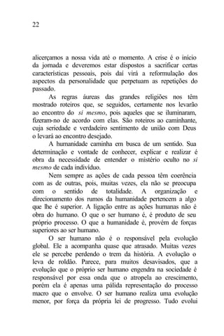 22
alicerçamos a nossa vida até o momento. A crise é o início
da jornada e deveremos estar dispostos a sacrificar certas
características pessoais, pois daí virá a reformulação dos
aspectos da personalidade que perpetuam as repetições do
passado.
As regras áureas das grandes religiões nos têm
mostrado roteiros que, se seguidos, certamente nos levarão
ao encontro do si mesmo, pois aqueles que se iluminaram,
fizeram-no de acordo com elas. São roteiros ao caminhante,
cuja seriedade e verdadeiro sentimento de união com Deus
o levará ao encontro desejado.
A humanidade caminha em busca de um sentido. Sua
determinação e vontade de conhecer, explicar e realizar é
obra da necessidade de entender o mistério oculto no si
mesmo de cada indivíduo.
Nem sempre as ações de cada pessoa têm coerência
com as de outras, pois, muitas vezes, ela não se preocupa
com o sentido de totalidade. A organização e
direcionamento dos rumos da humanidade pertencem a algo
que lhe é superior. A ligação entre as ações humanas não é
obra do humano. O que o ser humano é, é produto de seu
próprio processo. O que a humanidade é, provém de forças
superiores ao ser humano.
O ser humano não é o responsável pela evolução
global. Ele a acompanha quase que atrasado. Muitas vezes
ele se percebe perdendo o trem da história. A evolução o
leva de roldão. Parece, para muitos desavisados, que a
evolução que o próprio ser humano engendra na sociedade é
responsável por essa onda que o atropela ao crescimento,
porém ela é apenas uma pálida representação do processo
macro que o envolve. O ser humano realiza uma evolução
menor, por força da própria lei de progresso. Tudo evolui
 