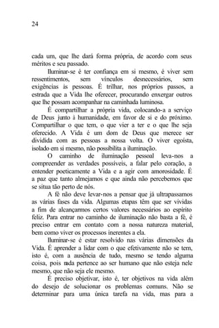 24
cada um, que lhe dará forma própria, de acordo com seus
méritos e seu passado.
Iluminar-se é ter confiança em si mesmo, é viver sem
ressentimentos, sem vínculos desnecessários, sem
exigências às pessoas. É trilhar, nos próprios passos, a
estrada que a Vida lhe oferecer, procurando enxergar outros
que lhe possam acompanhar na caminhada luminosa.
É compartilhar a própria vida, colocando-a a serviço
de Deus junto à humanidade, em favor de si e do próximo.
Compartilhar o que tem, o que vier a ter e o que lhe seja
oferecido. A Vida é um dom de Deus que merece ser
dividida com as pessoas a nossa volta. O viver egoísta,
isolado em si mesmo, não possibilita a iluminação.
O caminho de iluminação pessoal leva-nos a
compreender as verdades possíveis, a falar pelo coração, a
entender poeticamente a Vida e a agir com amorosidade. É
a paz que tanto almejamos e que ainda não percebemos que
se situa tão perto de nós.
A fé não deve levar-nos a pensar que já ultrapassamos
as várias fases da vida. Algumas etapas têm que ser vividas
a fim de alcançarmos certos valores necessários ao espírito
feliz. Para entrar no caminho de iluminação não basta a fé, é
preciso entrar em contato com a nossa natureza material,
bem como viver os processos inerentes a ela.
Iluminar-se é estar resolvido nas várias dimensões da
Vida. É aprender a lidar com o que efetivamente não se tem,
isto é, com a ausência de tudo, mesmo se tendo alguma
coisa, pois nada pertence ao ser humano que não esteja nele
mesmo, que não seja ele mesmo.
É preciso objetivar, isto é, ter objetivos na vida além
do desejo de solucionar os problemas comuns. Não se
determinar para uma única tarefa na vida, mas para a
 