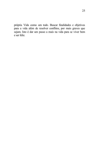 25
própria Vida como um todo. Buscar finalidades e objetivos
para a vida além de resolver conflitos, por mais graves que
sejam. Isto é dar um passo a mais na vida para se viver bem
e ser feliz.
 