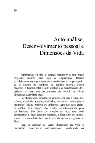 26
Auto-análise,
Desenvolvimento pessoal e
Dimensões da Vida
Espiritualizar-se não é apenas pertencer a um credo
religioso, mesmo que seja o Espiritismo. Requer
envolvimento num processo de reconhecimento e percepção
de si mesmo na condição de espírito imortal. Nesse
processo é fundamental a auto-análise e a compreensão dos
estágios em que nos encontramos em relação às várias
dimensões da própria vida.
Por dimensões, entendo os campos em que a Vida nos
coloca, exigindo atuação, cuidados, respostas, adaptação e
progresso. Muito embora os tenhamos separado para efeito
de análise, tais campos são vividos simultaneamente pelo
ser humano. São áreas de atuação na vida, nas quais
aprendemos a lidar conosco mesmos, a lidar com os outros,
a viver em sociedade, bem como a conhecer as leis gerais de
Deus.
Para se analisar as várias dimensões da Vida é
necessário perceber-se criteriosamente, verificando os
 