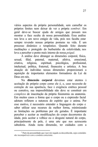 27
vários aspectos da própria personalidade, sem camuflar os
próprios limites nem deixar de ver a própria sombra4
. Em
geral deve-se buscar ajuda de amigos que possam nos
mostrar a face oculta de nossa personalidade. Essa análise
nos leva a um novo estágio de vida, pois nos faculta estar
sempre revendo nossas próprias posturas na vida. É um
processo dinâmico e terapêutico. Quando feito durante
meditações e protegido do burburinho da coletividade, nos
leva a perceber o ponto mais interno de nossa psiquê.
A análise deve abranger as dimensões corporal, física,
sexual, filial, paternal, maternal, afetiva, emocional,
criativa, religiosa, espiritual, psicológica, profissional,
intelectual, política, fraternal, financeira e artística. A boa
atuação do indivíduo nessas dimensões proporcionará a
aquisição de importantes elementos formadores da Lei de
Deus em nós.
Na dimensão corporal devemos estar atentos à
aceitação do próprio corpo como ele é, e, caso necessite de
correção de sua aparência, face à exigência estética pessoal
ou corretiva, sua impossibilidade não deve se constituir em
complexo de inaceitação da própria fisionomia ou anatomia.
Em muitos casos a forma que o corpo ou a expressão facial
adotam refletem a natureza do espírito que o anima. Por
esse motivo, é necessário entender a linguagem do corpo e
saber utilizar seus recursos da melhor forma, minimizando
as limitações ou problemas por ele gerados. É importante
perceber e aceitar as modificações do corpo decorrentes da
idade, pois aceitar a velhice ou o desgaste natural do corpo,
principalmente da pele, é uma arte que nos acrescenta
sabedoria. Ainda nesta dimensão, ter cuidados com a
4
Parte da personalidade que é por nós negada ou desconhecida, cujos conteúdos
são incompatíveis com a conduta consciente.
 