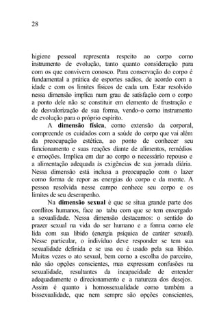 28
higiene pessoal representa respeito ao corpo como
instrumento de evolução, tanto quanto consideração para
com os que convivem conosco. Para conservação do corpo é
fundamental a prática de esportes sadios, de acordo com a
idade e com os limites físicos de cada um. Estar resolvido
nessa dimensão implica num grau de satisfação com o corpo
a ponto dele não se constituir em elemento de frustração e
de desvalorização de sua forma, vendo-o como instrumento
de evolução para o próprio espírito.
A dimensão física, como extensão da corporal,
compreende os cuidados com a saúde do corpo que vai além
da preocupação estética, ao ponto de conhecer seu
funcionamento e suas reações diante de alimentos, remédios
e emoções. Implica em dar ao corpo o necessário repouso e
a alimentação adequada às exigências de sua jornada diária.
Nessa dimensão está inclusa a preocupação com o lazer
como forma de repor as energias do corpo e da mente. A
pessoa resolvida nesse campo conhece seu corpo e os
limites de seu desempenho.
Na dimensão sexual é que se situa grande parte dos
conflitos humanos, face ao tabu com que se tem enxergado
a sexualidade. Nessa dimensão destacamos: o sentido do
prazer sexual na vida do ser humano e a forma como ele
lida com sua libido (energia psíquica de caráter sexual).
Nesse particular, o indivíduo deve responder se tem sua
sexualidade definida e se usa ou é usado pela sua libido.
Muitas vezes o ato sexual, bem como a escolha do parceiro,
não são opções conscientes, mas expressam confusões na
sexualidade, resultantes da incapacidade de entender
adequadamente o direcionamento e a natureza dos desejos.
Assim é quanto à homossexualidade como também a
bissexualidade, que nem sempre são opções conscientes,
 