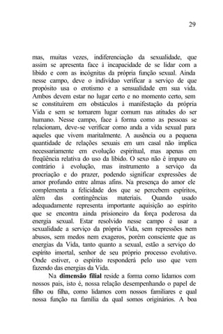 29
mas, muitas vezes, indiferenciação da sexualidade, que
assim se apresenta face à incapacidade de se lidar com a
libido e com as incógnitas da própria função sexual. Ainda
nesse campo, deve o indivíduo verificar a serviço de que
propósito usa o erotismo e a sensualidade em sua vida.
Ambos devem estar no lugar certo e no momento certo, sem
se constituírem em obstáculos à manifestação da própria
Vida e sem se tornarem lugar comum nas atitudes do ser
humano. Nesse campo, face à forma como as pessoas se
relacionam, deve-se verificar como anda a vida sexual para
aqueles que vivem maritalmente. A ausência ou a pequena
quantidade de relações sexuais em um casal não implica
necessariamente em evolução espiritual, mas apenas em
freqüência relativa do uso da libido. O sexo não é impuro ou
contrário à evolução, mas instrumento a serviço da
procriação e do prazer, podendo significar expressões de
amor profundo entre almas afins. Na presença do amor ele
complementa a felicidade dos que se percebem espíritos,
além das contingências materiais. Quando usado
adequadamente representa importante aquisição ao espírito
que se encontra ainda prisioneiro da força poderosa da
energia sexual. Estar resolvido nesse campo é usar a
sexualidade a serviço da própria Vida, sem repressões nem
abusos, sem medos nem exageros, porém consciente que as
energias da Vida, tanto quanto a sexual, estão a serviço do
espírito imortal, senhor de seu próprio processo evolutivo.
Onde estiver, o espírito responderá pelo uso que vem
fazendo das energias da Vida.
Na dimensão filial reside a forma como lidamos com
nossos pais, isto é, nossa relação desempenhando o papel de
filho ou filha, como lidamos com nossos familiares e qual
nossa função na família da qual somos originários. A boa
 