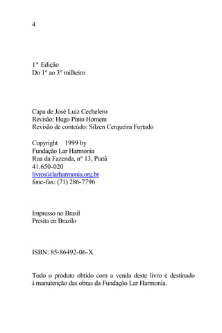 4
1ª Edição
Do 1º ao 3º milheiro
Capa de José Luiz Cechelero
Revisão: Hugo Pinto Homem
Revisão de conteúdo: Sílzen Cerqueira Furtado
Copyright ©1999 by
Fundação Lar Harmonia
Rua da Fazenda, nº 13, Piatã
41.650-020
livros@larharmonia.org.br
fone-fax: (71) 286-7796
Impresso no Brasil
Presita en Brazilo
ISBN: 85-86492-06-X
Todo o produto obtido com a venda deste livro é destinado
à manutenção das obras da Fundação Lar Harmonia.
 