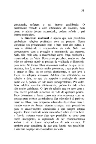 31
estruturado, refletem o pai interno equilibrado. O
adolescente retraído e com dificuldade de escolhas, bem
como o adulto jovem acomodado, podem refletir o pai
interno muito duro.
A dimensão maternal é aquela que nos possibilita
estabelecer relações profundas com as pessoas. Nessa
dimensão nos preocupamos com o bem estar dos outros e
com a afetividade e amorosidade da vida. Nela nos
preocupamos com a proteção e manutenção das pessoas.
Nela, fala mais alto, a maternidade como força nutridora e
mantenedora da Vida. Deveremos perceber, sendo ou não
mãe, se sabemos nutrir as pessoas de vitalidade e disposição
para amar. Se temos filhos deveremos analisar de que forma
atuamos, isto é, se somos muito protetores, o que pode levar
a anular o filho, ou se somos displicentes, o que leva à
frieza nas relações amorosas. Adultos com dificuldades na
relação a dois, no que diz respeito à aceitação do outro
como ele é, podem ter tido mães superprotetoras. Por outro
lado, adultos carentes afetivamente, podem ter tido mães
não muito carinhosas. O tipo de relação que se teve com a
mãe exerce profunda influência na vida de qualquer pessoa.
Pode determinar a forma como nos relacionaremos com as
pessoas para o resto da existência. Ser mãe não é só parir ou
nutrir os filhos, nem tampouco subtraí-los do embate com o
mundo como se fossem eternas crianças, mas prepará-los
para os envolvimentos emocionais a que sempre estarão
sujeitos. Estar resolvido nesta dimensão é saber exercer bem
a função materna como algo que possibilita ao outro com
quem interagimos, a capacidade de ter relacionamentos
sadios e de se tornar independente de nós mesmos. É
também estar consciente de que essa função nos possibilita
a vivência do papel de co-criadores na Vida.
 