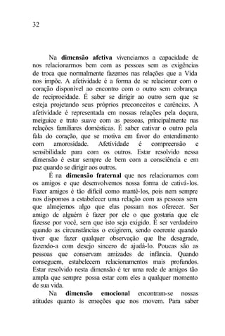 32
Na dimensão afetiva vivenciamos a capacidade de
nos relacionarmos bem com as pessoas sem as exigências
de troca que normalmente fazemos nas relações que a Vida
nos impõe. A afetividade é a forma de se relacionar com o
coração disponível ao encontro com o outro sem cobrança
de reciprocidade. É saber se dirigir ao outro sem que se
esteja projetando seus próprios preconceitos e carências. A
afetividade é representada em nossas relações pela doçura,
meiguice e trato suave com as pessoas, principalmente nas
relações familiares domésticas. É saber cativar o outro pela
fala do coração, que se motiva em favor do entendimento
com amorosidade. Afetividade é compreensão e
sensibilidade para com os outros. Estar resolvido nessa
dimensão é estar sempre de bem com a consciência e em
paz quando se dirigir aos outros.
É na dimensão fraternal que nos relacionamos com
os amigos e que desenvolvemos nossa forma de cativá-los.
Fazer amigos é tão difícil como mantê-los, pois nem sempre
nos dispomos a estabelecer uma relação com as pessoas sem
que almejemos algo que elas possam nos oferecer. Ser
amigo de alguém é fazer por ele o que gostaria que ele
fizesse por você, sem que isto seja exigido. É ser verdadeiro
quando as circunstâncias o exigirem, sendo coerente quando
tiver que fazer qualquer observação que lhe desagrade,
fazendo-a com desejo sincero de ajudá-lo. Poucas são as
pessoas que conservam amizades de infância. Quando
conseguem, estabelecem relacionamentos mais profundos.
Estar resolvido nesta dimensão é ter uma rede de amigos tão
ampla que sempre possa estar com eles a qualquer momento
de sua vida.
Na dimensão emocional encontram-se nossas
atitudes quanto às emoções que nos movem. Para saber
 