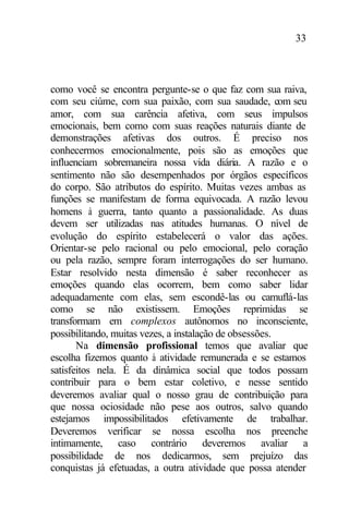33
como você se encontra pergunte-se o que faz com sua raiva,
com seu ciúme, com sua paixão, com sua saudade, com seu
amor, com sua carência afetiva, com seus impulsos
emocionais, bem como com suas reações naturais diante de
demonstrações afetivas dos outros. É preciso nos
conhecermos emocionalmente, pois são as emoções que
influenciam sobremaneira nossa vida diária. A razão e o
sentimento não são desempenhados por órgãos específicos
do corpo. São atributos do espírito. Muitas vezes ambas as
funções se manifestam de forma equivocada. A razão levou
homens à guerra, tanto quanto a passionalidade. As duas
devem ser utilizadas nas atitudes humanas. O nível de
evolução do espírito estabelecerá o valor das ações.
Orientar-se pelo racional ou pelo emocional, pelo coração
ou pela razão, sempre foram interrogações do ser humano.
Estar resolvido nesta dimensão é saber reconhecer as
emoções quando elas ocorrem, bem como saber lidar
adequadamente com elas, sem escondê-las ou camuflá-las
como se não existissem. Emoções reprimidas se
transformam em complexos autônomos no inconsciente,
possibilitando, muitas vezes, a instalação de obsessões.
Na dimensão profissional temos que avaliar que
escolha fizemos quanto à atividade remunerada e se estamos
satisfeitos nela. É da dinâmica social que todos possam
contribuir para o bem estar coletivo, e nesse sentido
deveremos avaliar qual o nosso grau de contribuição para
que nossa ociosidade não pese aos outros, salvo quando
estejamos impossibilitados efetivamente de trabalhar.
Deveremos verificar se nossa escolha nos preenche
intimamente, caso contrário deveremos avaliar a
possibilidade de nos dedicarmos, sem prejuízo das
conquistas já efetuadas, a outra atividade que possa atender
 