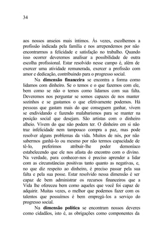 34
aos nossos anseios mais íntimos. Às vezes, escolhemos a
profissão indicada pela família e nos arrependemos por não
encontrarmos a felicidade e satisfação no trabalho. Quando
isso ocorrer deveremos analisar a possibilidade de outra
escolha profissional. Estar resolvido nesse campo é, além de
exercer uma atividade remunerada, exercer a profissão com
amor e dedicação, contribuindo para o progresso social.
Na dimensão financeira se encontra a forma como
lidamos com dinheiro. Se o temos e o que fazemos com ele,
bem como se não o temos como lidamos com sua falta.
Deveremos nos perguntar se somos capazes de nos manter
sozinhos e se gastamos o que efetivamente podemos. Há
pessoas que gastam mais do que conseguem ganhar, vivem
se endividando e fazendo malabarismos para se manter na
posição social que desejam. São artistas com o dinheiro
alheio. Vivem do que não podem ter. O dinheiro em si não
traz infelicidade nem tampouco compra a paz, mas pode
resolver alguns problemas da vida. Muitos de nós, por não
sabermos ganhá-lo ou mesmo por não termos capacidade de
tê-lo, preferimos atribuir-lhe poder demoníaco
estabelecendo que ele nos afasta do encontro com o divino.
Na verdade, para conhecer-nos é preciso aprender a lidar
com as circunstâncias positivas tanto quanto as negativas, e,
no que diz respeito ao dinheiro, é preciso passar pela sua
falta e pela sua posse. Estar resolvido nessa dimensão é ser
capaz de bem administrar os recursos financeiros que a
Vida lhe ofereceu bem como aqueles que você foi capaz de
adquirir. Muitas vezes, o melhor que podemos fazer com os
talentos que possuímos é bem empregá-los a serviço do
progresso social.
Na dimensão política se encontram nossos deveres
como cidadãos, isto é, as obrigações como componentes da
 