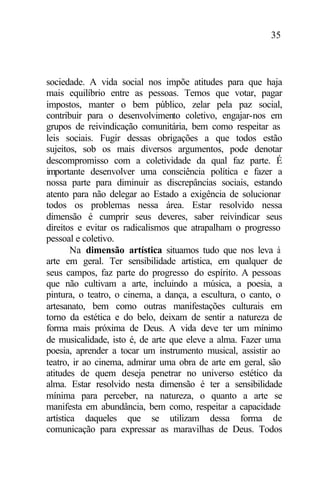 35
sociedade. A vida social nos impõe atitudes para que haja
mais equilíbrio entre as pessoas. Temos que votar, pagar
impostos, manter o bem público, zelar pela paz social,
contribuir para o desenvolvimento coletivo, engajar-nos em
grupos de reivindicação comunitária, bem como respeitar as
leis sociais. Fugir dessas obrigações a que todos estão
sujeitos, sob os mais diversos argumentos, pode denotar
descompromisso com a coletividade da qual faz parte. É
importante desenvolver uma consciência política e fazer a
nossa parte para diminuir as discrepâncias sociais, estando
atento para não delegar ao Estado a exigência de solucionar
todos os problemas nessa área. Estar resolvido nessa
dimensão é cumprir seus deveres, saber reivindicar seus
direitos e evitar os radicalismos que atrapalham o progresso
pessoal e coletivo.
Na dimensão artística situamos tudo que nos leva à
arte em geral. Ter sensibilidade artística, em qualquer de
seus campos, faz parte do progresso do espírito. A pessoas
que não cultivam a arte, incluindo a música, a poesia, a
pintura, o teatro, o cinema, a dança, a escultura, o canto, o
artesanato, bem como outras manifestações culturais em
torno da estética e do belo, deixam de sentir a natureza de
forma mais próxima de Deus. A vida deve ter um mínimo
de musicalidade, isto é, de arte que eleve a alma. Fazer uma
poesia, aprender a tocar um instrumento musical, assistir ao
teatro, ir ao cinema, admirar uma obra de arte em geral, são
atitudes de quem deseja penetrar no universo estético da
alma. Estar resolvido nesta dimensão é ter a sensibilidade
mínima para perceber, na natureza, o quanto a arte se
manifesta em abundância, bem como, respeitar a capacidade
artística daqueles que se utilizam dessa forma de
comunicação para expressar as maravilhas de Deus. Todos
 
