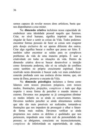 36
somos capazes de revelar nossos dons artísticos, basta que
nos disponhamos a esse mister.
Na dimensão criativa incluímos nossa capacidade de
estabelecer uma identidade pessoal naquilo que fazemos.
Criar, no nível humano, significa imprimir sua forma
singular de fazer e sentir as coisas da Vida. Todos podemos
encontrar formas pessoais de fazer as coisas sem exagerar
pelo desejo exclusivo de ser apenas diferente dos outros.
Criar algo significa buscar o melhor que possa ser feito. É
também saber encontrar as saídas para os complexos
problemas da vida de uma maneira própria. É usar a
criatividade em todas as situações da vida. Dentro da
dimensão criativa deve-se buscar desenvolver a intuição
como ferramenta poderosa, não só na solução de conflitos
como também no próprio crescimento espiritual. Estar
resolvido nesta dimensão é buscar cada vez mais estabelecer
conexão profunda com sua essência divina interna, que, em
nome de Deus, promove o encanto da Vida.
Na dimensão psicológica incluímos a forma como
lidamos com nossos processos psíquicos, com nossos
medos, frustrações, projeções, complexos e tudo que diga
respeito à nossa forma de perceber o mundo interno e
externo. Devemos nos perguntar se já conseguimos eliminar
os medos infantis ou se ainda os conservamos latentes.
Devemos também perceber se ainda alimentamos sonhos
que não são mais possíveis ser realizados, tornando-se
frustrações que nos impedem de prosseguir e olhar o futuro
de forma mais realista. Devemos verificar se ainda
projetamos nos outros os defeitos e qualidades que nos
pertencem, impedindo uma visão real da personalidade das
pessoas; se abrigamos, consciente ou inconscientemente,
complexos de inferioridade ou superioridade, de culpa,
 