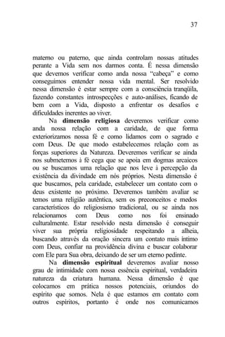 37
materno ou paterno, que ainda controlam nossas atitudes
perante a Vida sem nos darmos conta. É nessa dimensão
que devemos verificar como anda nossa “cabeça” e como
conseguimos entender nossa vida mental. Ser resolvido
nessa dimensão é estar sempre com a consciência tranqüila,
fazendo constantes introspecções e auto-análises, ficando de
bem com a Vida, disposto a enfrentar os desafios e
dificuldades inerentes ao viver.
Na dimensão religiosa deveremos verificar como
anda nossa relação com a caridade, de que forma
exteriorizamos nossa fé e como lidamos com o sagrado e
com Deus. De que modo estabelecemos relação com as
forças superiores da Natureza. Deveremos verificar se ainda
nos submetemos à fé cega que se apoia em dogmas arcaicos
ou se buscamos uma relação que nos leve à percepção da
existência da divindade em nós próprios. Nesta dimensão é
que buscamos, pela caridade, estabelecer um contato com o
deus existente no próximo. Deveremos também avaliar se
temos uma religião autêntica, sem os preconceitos e medos
característicos do religiosismo tradicional, ou se ainda nos
relacionamos com Deus como nos foi ensinado
culturalmente. Estar resolvido nesta dimensão é conseguir
viver sua própria religiosidade respeitando a alheia,
buscando através da oração sincera um contato mais íntimo
com Deus, confiar na providência divina e buscar colaborar
com Ele para Sua obra, deixando de ser um eterno pedinte.
Na dimensão espiritual deveremos avaliar nosso
grau de intimidade com nossa essência espiritual, verdadeira
natureza da criatura humana. Nessa dimensão é que
colocamos em prática nossos potenciais, oriundos do
espírito que somos. Nela é que estamos em contato com
outros espíritos, portanto é onde nos comunicamos
 