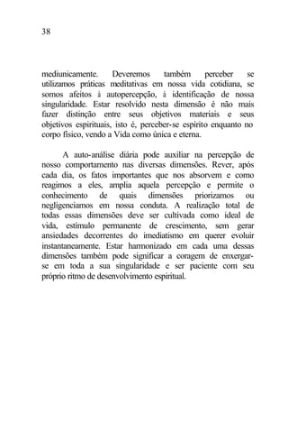 38
mediunicamente. Deveremos também perceber se
utilizamos práticas meditativas em nossa vida cotidiana, se
somos afeitos à autopercepção, à identificação de nossa
singularidade. Estar resolvido nesta dimensão é não mais
fazer distinção entre seus objetivos materiais e seus
objetivos espirituais, isto é, perceber-se espírito enquanto no
corpo físico, vendo a Vida como única e eterna.
A auto-análise diária pode auxiliar na percepção de
nosso comportamento nas diversas dimensões. Rever, após
cada dia, os fatos importantes que nos absorvem e como
reagimos a eles, amplia aquela percepção e permite o
conhecimento de quais dimensões priorizamos ou
negligenciamos em nossa conduta. A realização total de
todas essas dimensões deve ser cultivada como ideal de
vida, estímulo permanente de crescimento, sem gerar
ansiedades decorrentes do imediatismo em querer evoluir
instantaneamente. Estar harmonizado em cada uma dessas
dimensões também pode significar a coragem de enxergar-
se em toda a sua singularidade e ser paciente com seu
próprio ritmo de desenvolvimento espiritual.
 