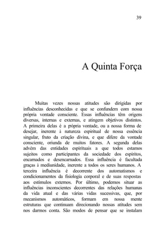 39
A Quinta Força
Muitas vezes nossas atitudes são dirigidas por
influências desconhecidas e que se confundem com nossa
própria vontade consciente. Essas influências têm origens
diversas, internas e externas, e atingem objetivos distintos.
A primeira delas é a própria vontade, ou a nossa forma de
desejar, inerente à natureza espiritual de nossa essência
singular, fruto da criação divina, e que difere da vontade
consciente, oriunda de muitos fatores. A segunda delas
advém das entidades espirituais a que todos estamos
sujeitos como participantes da sociedade dos espíritos,
encarnados e desencarnados. Essa influência é facultada
graças à mediunidade, inerente a todos os seres humanos. A
terceira influência é decorrente dos automatismos e
condicionamentos da fisiologia corporal e de suas respostas
aos estímulos externos. Por último, podemos situar as
influências inconscientes decorrentes das relações humanas
da vida atual e das várias vidas sucessivas, que, por
mecanismos automáticos, formam em nossa mente
estruturas que continuam direcionando nossas atitudes sem
nos darmos conta. São modos de pensar que se instalam
 