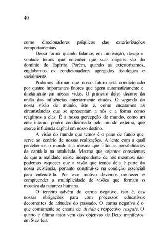 40
como direcionadores psíquicos das exteriorizações
comportamentais.
Dessa forma quando falamos em motivação, desejo e
vontade temos que entender que suas origens são do
domínio do Espírito. Porém, quando as exteriorizamos,
englobamos os condicionadores agregados fisiológica e
socialmente.
Podemos afirmar que nosso futuro está condicionado
por quatro importantes fatores que agem automaticamente e
diretamente em nossas vidas. O primeiro deles decorre da
união das influências anteriormente citadas. O segundo da
nossa visão de mundo, isto é, como encaramos as
circunstâncias que se apresentam a nós e a forma como
reagimos a elas. É a nossa percepção de mundo, como um
ente interno, porém condicionado pelo mundo externo, que
exerce influência capital em nosso destino.
A visão do mundo que temos é o pano de fundo que
serve ao cenário de nossas realizações. A lente com a qual
percebemos o mundo é a mesma que filtra as possibilidades
de captá-lo na totalidade. Mesmo que sejamos conscientes
de que a realidade existe independente de nós mesmos, não
podemos esquecer que a visão que temos dela é parte da
nossa existência, portanto constitui-se na condição essencial
para entendê-la. Por esse motivo devemos conhecer e
compreender a multiplicidade de visões que formam o
mosaico da natureza humana.
O terceiro advém do carma negativo, isto é, das
nossas obrigações para com processos educativos
decorrentes de atitudes do passado. O carma negativo é o
que comumente se chama de dívida e respectivo resgate. O
quarto e último fator vem dos objetivos de Deus manifestos
em Suas leis.
 