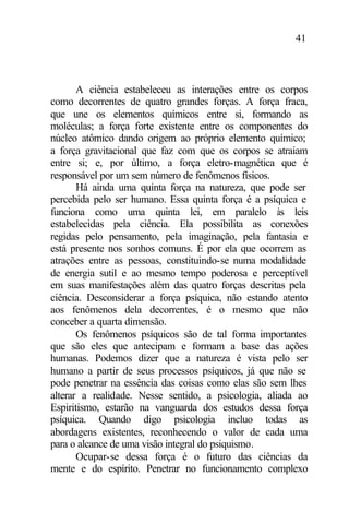 41
A ciência estabeleceu as interações entre os corpos
como decorrentes de quatro grandes forças. A força fraca,
que une os elementos químicos entre si, formando as
moléculas; a força forte existente entre os componentes do
núcleo atômico dando origem ao próprio elemento químico;
a força gravitacional que faz com que os corpos se atraiam
entre si; e, por último, a força eletro-magnética que é
responsável por um sem número de fenômenos físicos.
Há ainda uma quinta força na natureza, que pode ser
percebida pelo ser humano. Essa quinta força é a psíquica e
funciona como uma quinta lei, em paralelo às leis
estabelecidas pela ciência. Ela possibilita as conexões
regidas pelo pensamento, pela imaginação, pela fantasia e
está presente nos sonhos comuns. É por ela que ocorrem as
atrações entre as pessoas, constituindo-se numa modalidade
de energia sutil e ao mesmo tempo poderosa e perceptível
em suas manifestações além das quatro forças descritas pela
ciência. Desconsiderar a força psíquica, não estando atento
aos fenômenos dela decorrentes, é o mesmo que não
conceber a quarta dimensão.
Os fenômenos psíquicos são de tal forma importantes
que são eles que antecipam e formam a base das ações
humanas. Podemos dizer que a natureza é vista pelo ser
humano a partir de seus processos psíquicos, já que não se
pode penetrar na essência das coisas como elas são sem lhes
alterar a realidade. Nesse sentido, a psicologia, aliada ao
Espiritismo, estarão na vanguarda dos estudos dessa força
psíquica. Quando digo psicologia incluo todas as
abordagens existentes, reconhecendo o valor de cada uma
para o alcance de uma visão integral do psiquismo.
Ocupar-se dessa força é o futuro das ciências da
mente e do espírito. Penetrar no funcionamento complexo
 